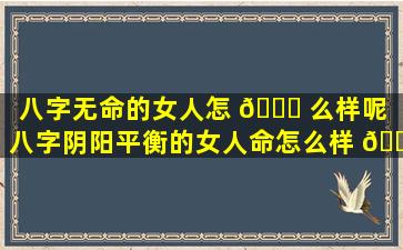 八字无命的女人怎 🐕 么样呢（八字阴阳平衡的女人命怎么样 🐴 ）